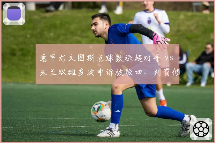 意甲尤文图斯点球数远超对手 vs 米兰双雄多次申诉被驳回，判罚倾向性数据对比