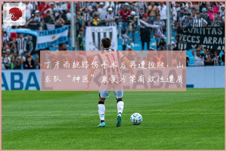 丁彦雨航膝伤手术后再遭挫败，山东队“神医”康复方案有效性遭质疑