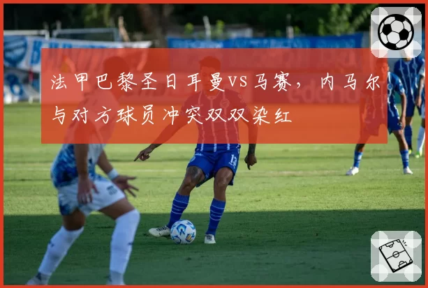 法甲巴黎圣日耳曼vs马赛，内马尔与对方球员冲突双双染红