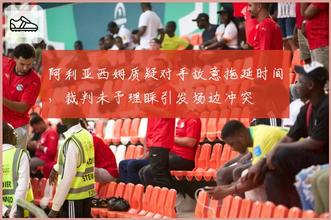 阿利亚西姆质疑对手故意拖延时间，裁判未予理睬引发场边冲突