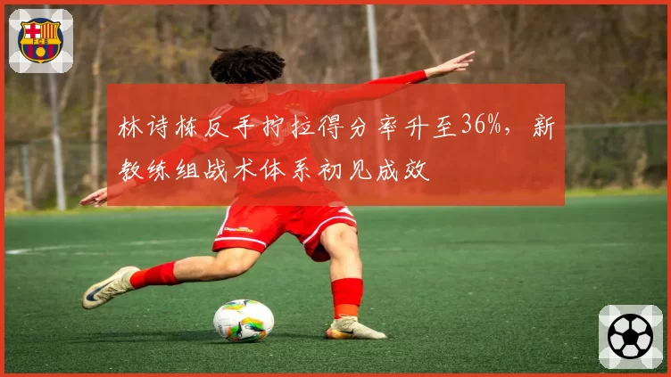 林诗栋反手拧拉得分率升至36%，新教练组战术体系初见成效