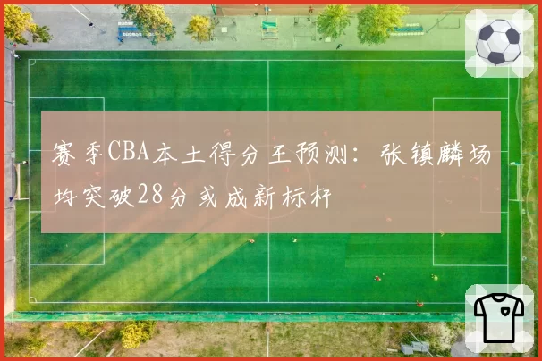 赛季CBA本土得分王预测：张镇麟场均突破28分或成新标杆