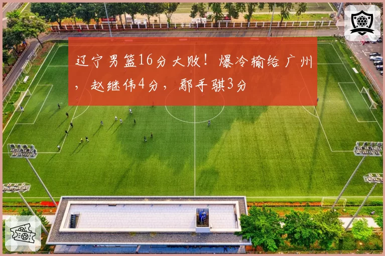 辽宁男篮16分大败！爆冷输给广州，赵继伟4分，鄢手骐3分