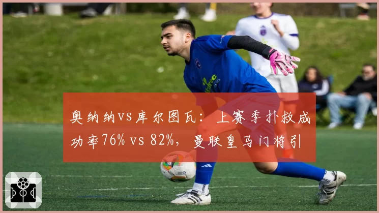 奥纳纳vs库尔图瓦：上赛季扑救成功率76% vs 82%，曼联皇马门将引援对比