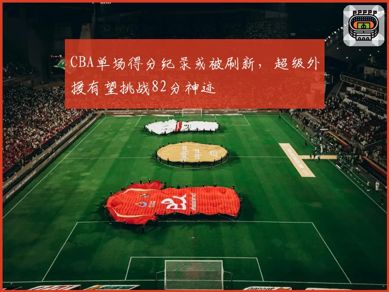 CBA单场得分纪录或被刷新，超级外援有望挑战82分神迹