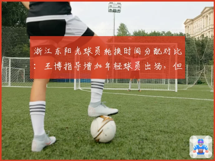 浙江东阳光球员轮换时间分配对比：王博指导增加年轻球员出场，但净效率值下降8.4