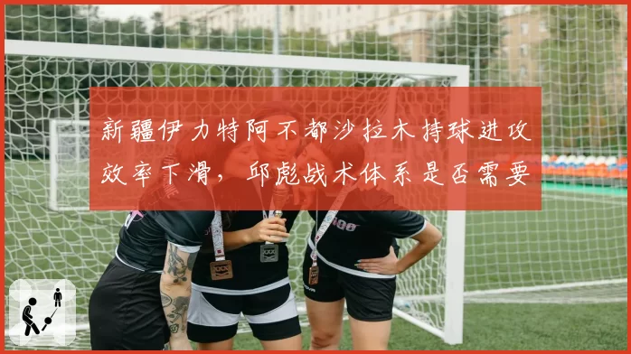 新疆伊力特阿不都沙拉木持球进攻效率下滑，邱彪战术体系是否需要调整？