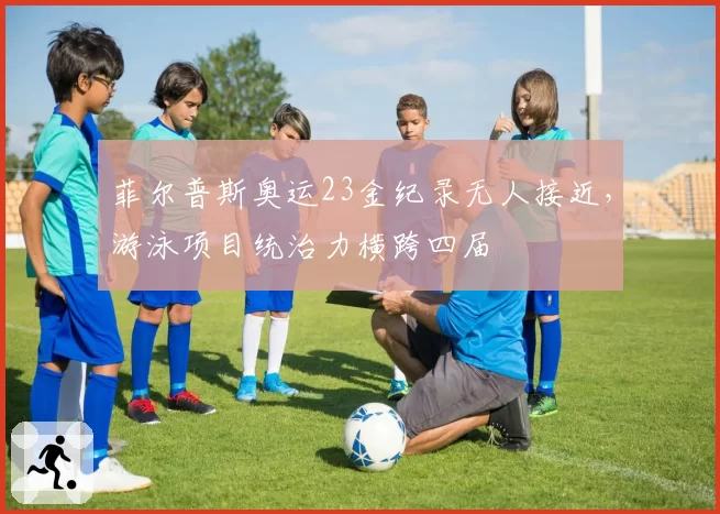 菲尔普斯奥运23金纪录无人接近，游泳项目统治力横跨四届