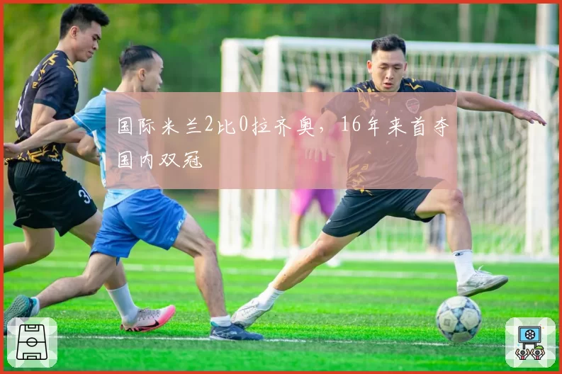 国际米兰2比0拉齐奥，16年来首夺国内双冠
