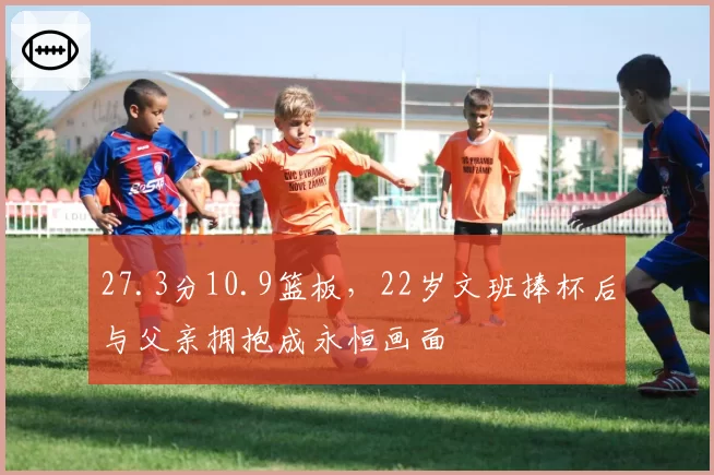 27.3分10.9篮板，22岁文班捧杯后与父亲拥抱成永恒画面