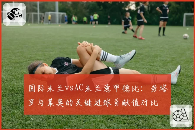 国际米兰vsAC米兰意甲德比：劳塔罗与莱奥的关键进球贡献值对比