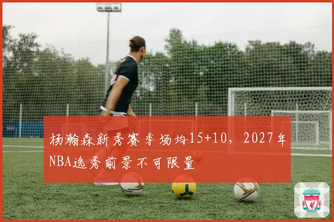 杨瀚森新秀赛季场均15+10，2027年NBA选秀前景不可限量