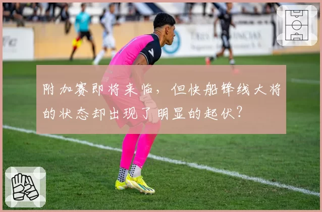 附加赛即将来临，但快船锋线大将的状态却出现了明显的起伏？