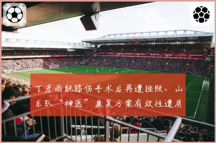 丁彦雨航膝伤手术后再遭挫败，山东队“神医”康复方案有效性遭质疑