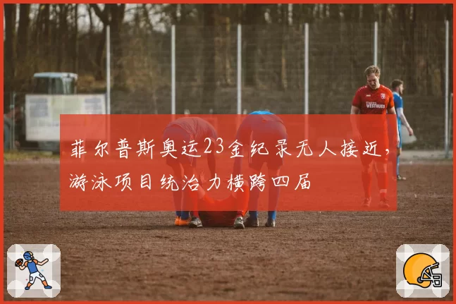 菲尔普斯奥运23金纪录无人接近，游泳项目统治力横跨四届