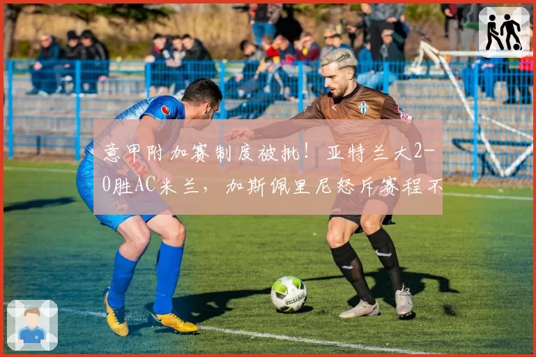 意甲附加赛制度被批！亚特兰大2-0胜AC米兰，加斯佩里尼怒斥赛程不公