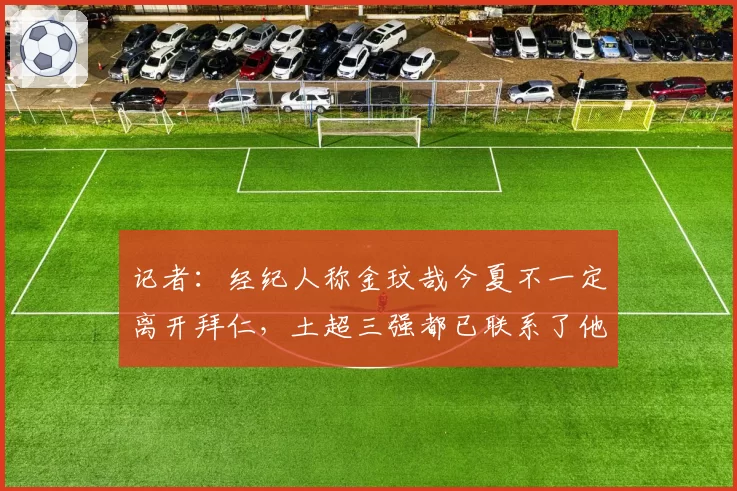记者：经纪人称金玟哉今夏不一定离开拜仁，土超三强都已联系了他