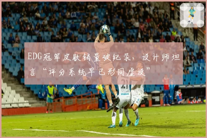 EDG冠军皮肤销量破纪录,设计师坦言“评分系统早已形同虚设”