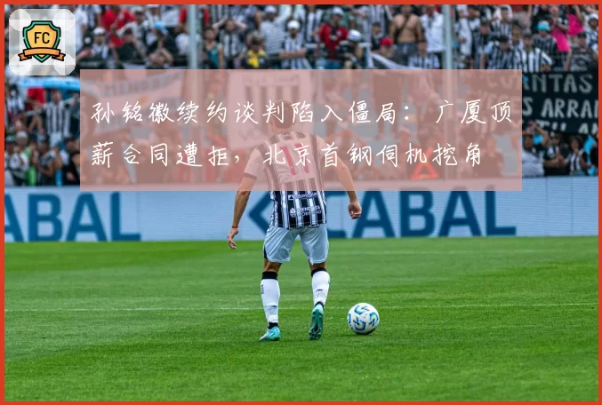 孙铭徽续约谈判陷入僵局：广厦顶薪合同遭拒，北京首钢伺机挖角