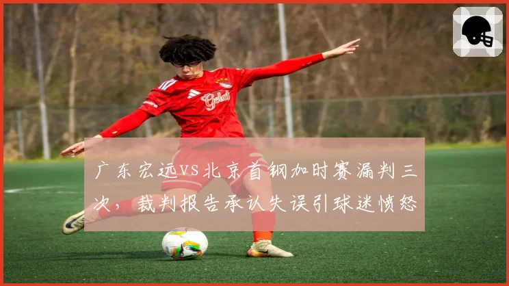 广东宏远vs北京首钢加时赛漏判三次,裁判报告承认失误引球迷愤怒