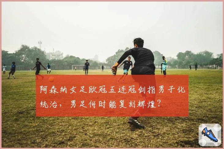 阿森纳女足欧冠五连冠剑指男子化统治，男足何时能复刻辉煌？