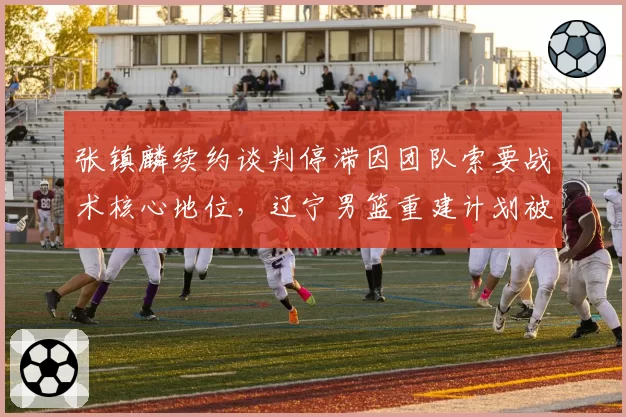 张镇麟续约谈判停滞因团队索要战术核心地位,辽宁男篮重建计划被打乱