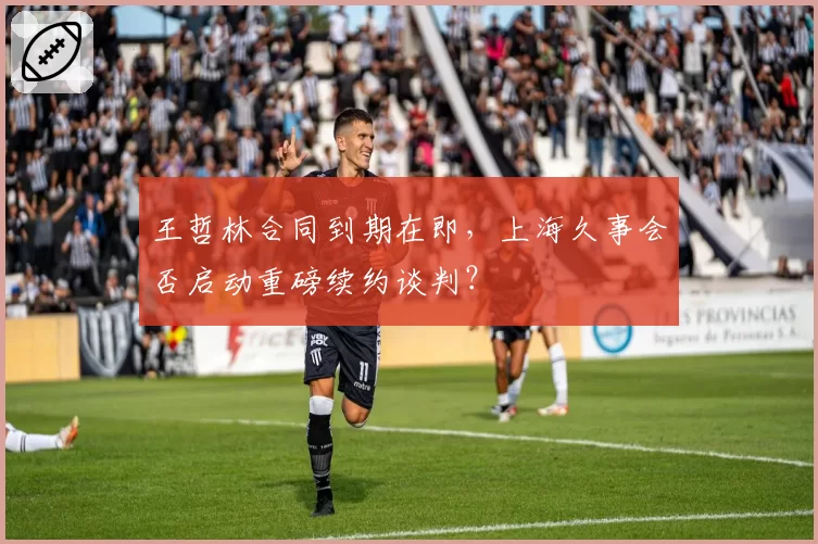 王哲林合同到期在即，上海久事会否启动重磅续约谈判？