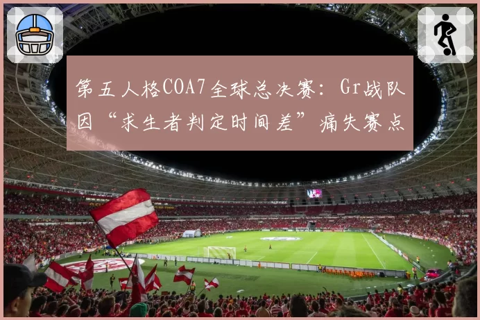 第五人格COA7全球总决赛：Gr战队因“求生者判定时间差”痛失赛点，官方遭刷屏要求重构