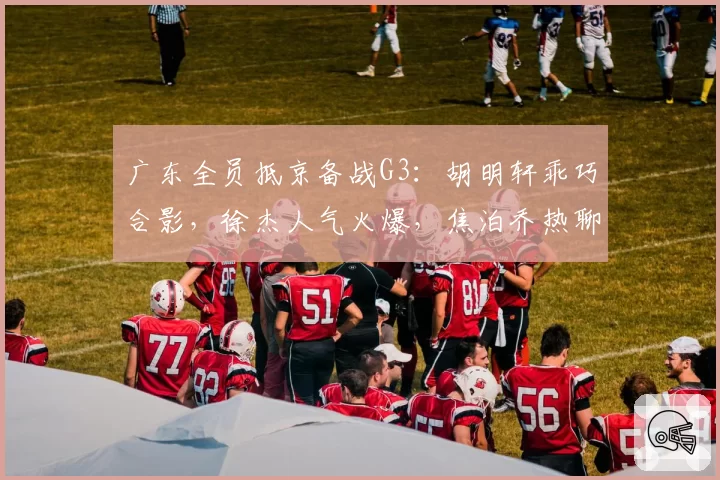 广东全员抵京备战G3：胡明轩乖巧合影，徐杰人气火爆，焦泊乔热聊