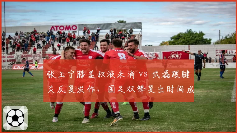 张玉宁膝盖积液未消 vs 武磊跟腱炎反复发作，国足双锋复出时间成谜