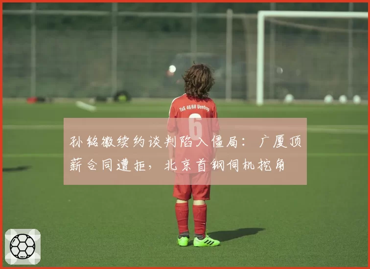 孙铭徽续约谈判陷入僵局：广厦顶薪合同遭拒，北京首钢伺机挖角