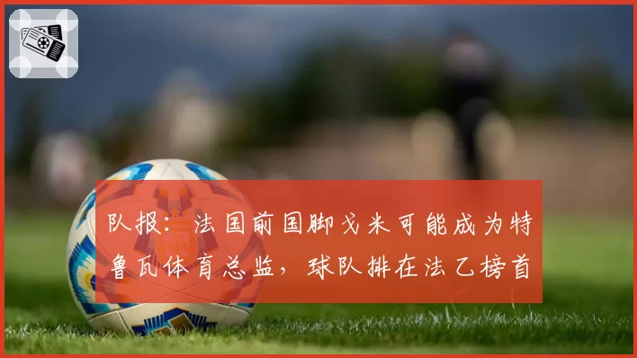 队报：法国前国脚戈米可能成为特鲁瓦体育总监，球队排在法乙榜首
