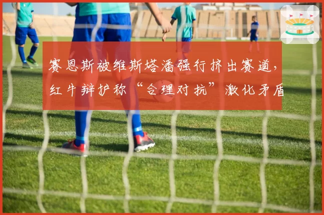 赛恩斯被维斯塔潘强行挤出赛道，红牛辩护称“合理对抗”激化矛盾
