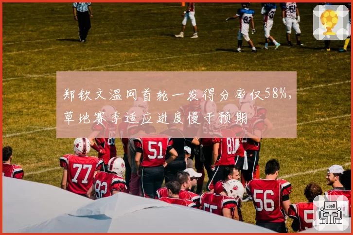 郑钦文温网首轮一发得分率仅58%,草地赛季适应进度慢于预期