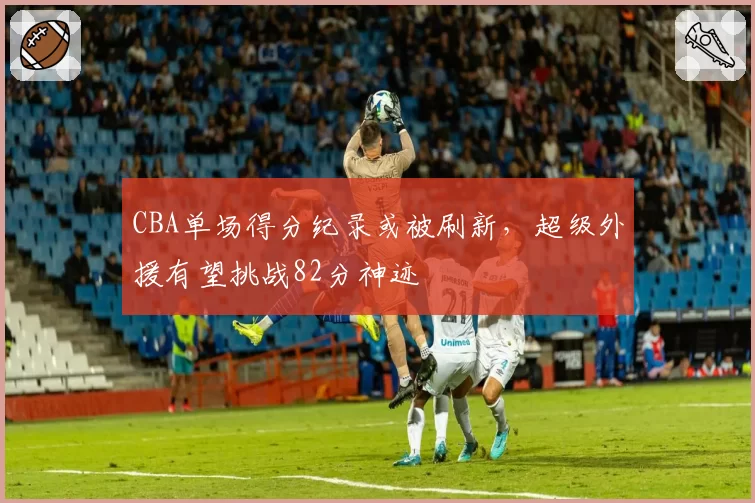 CBA单场得分纪录或被刷新,超级外援有望挑战82分神迹