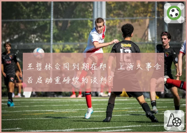 王哲林合同到期在即，上海久事会否启动重磅续约谈判？