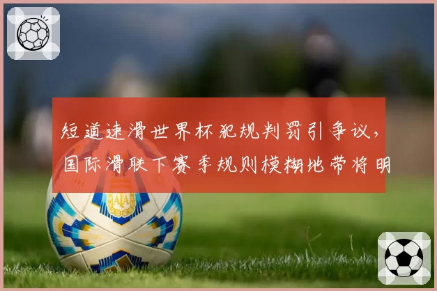 短道速滑世界杯犯规判罚引争议,国际滑联下赛季规则模糊地带将明确