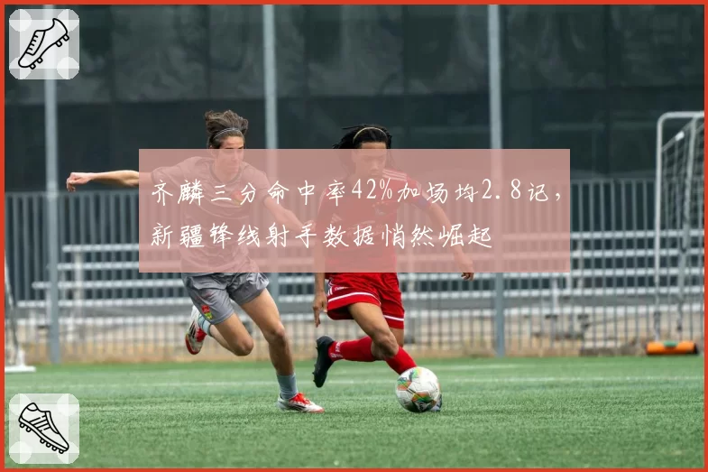 齐麟三分命中率42%加场均2.8记，新疆锋线射手数据悄然崛起