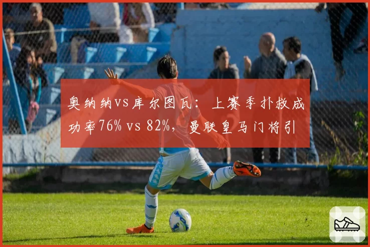 奥纳纳vs库尔图瓦：上赛季扑救成功率76% vs 82%，曼联皇马门将引援对比
