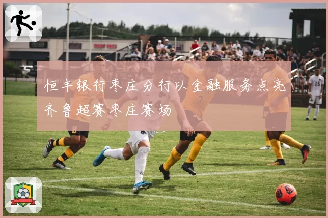 恒丰银行枣庄分行以金融服务点亮齐鲁超赛枣庄赛场