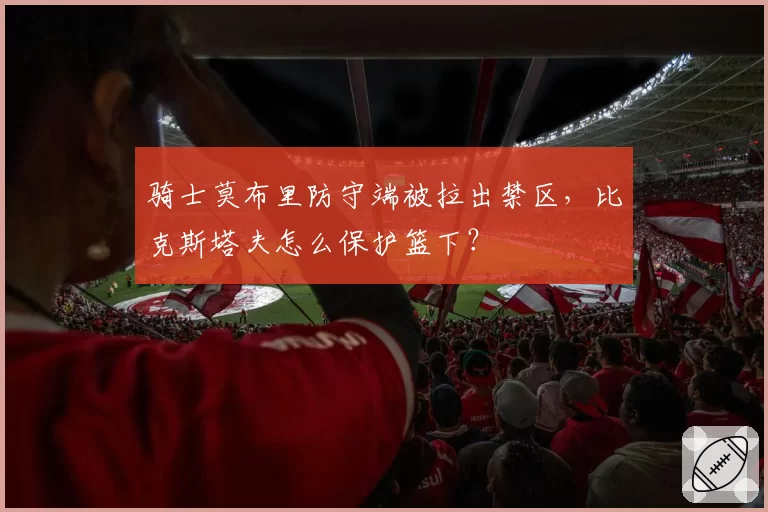 骑士莫布里防守端被拉出禁区，比克斯塔夫怎么保护篮下？