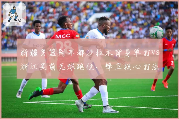 新疆男篮阿不都沙拉木背身单打vs浙江吴前无球跑位，锋卫核心打法孰优孰劣