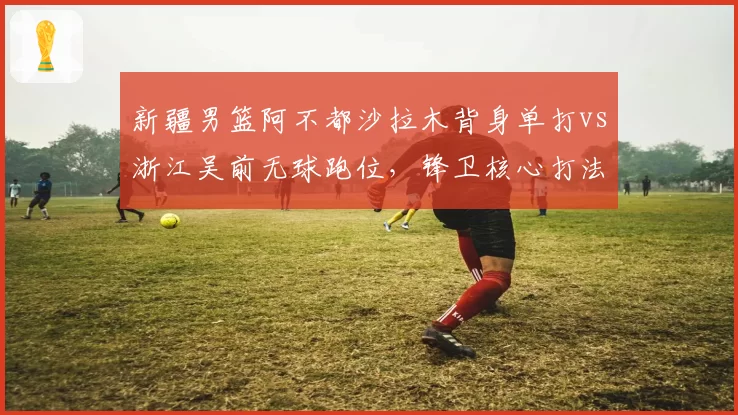 新疆男篮阿不都沙拉木背身单打vs浙江吴前无球跑位，锋卫核心打法孰优孰劣