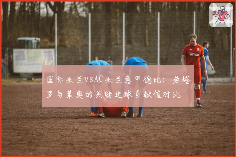 国际米兰vsAC米兰意甲德比：劳塔罗与莱奥的关键进球贡献值对比