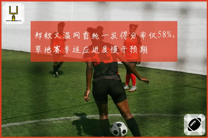 郑钦文温网首轮一发得分率仅58%，草地赛季适应进度慢于预期