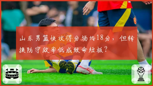 山东男篮快攻得分场均18分，但转换防守效率低成致命短板？
