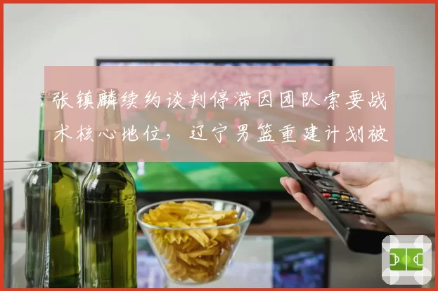 张镇麟续约谈判停滞因团队索要战术核心地位，辽宁男篮重建计划被打乱