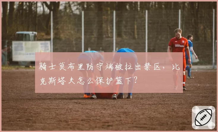 骑士莫布里防守端被拉出禁区，比克斯塔夫怎么保护篮下？