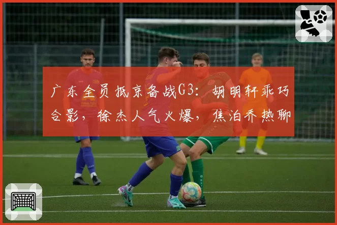 广东全员抵京备战G3：胡明轩乖巧合影，徐杰人气火爆，焦泊乔热聊