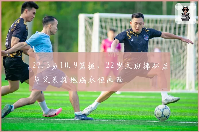 27.3分10.9篮板，22岁文班捧杯后与父亲拥抱成永恒画面